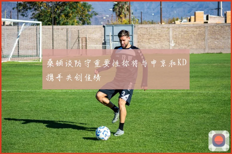 桑顿谈防守重要性称将与申京和KD携手共创佳绩
