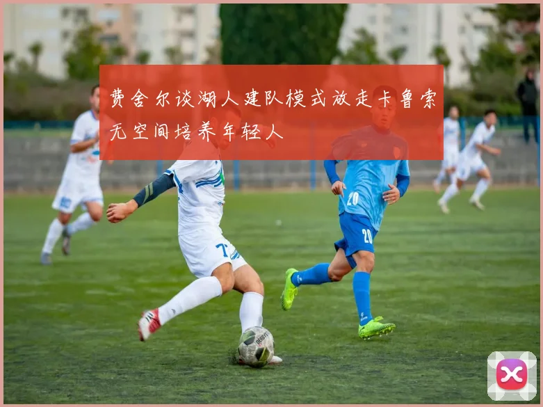 费舍尔谈湖人建队模式放走卡鲁索无空间培养年轻人