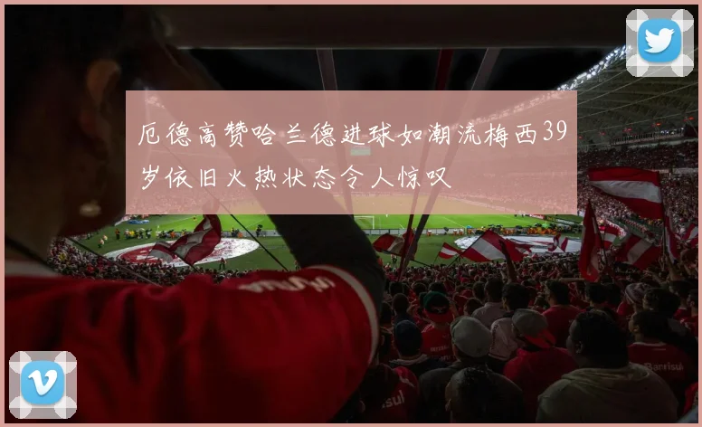 厄德高赞哈兰德进球如潮流梅西39岁依旧火热状态令人惊叹