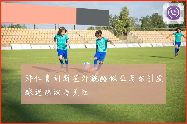 拜仁青训新星外貌酷似亚马尔引发球迷热议与关注