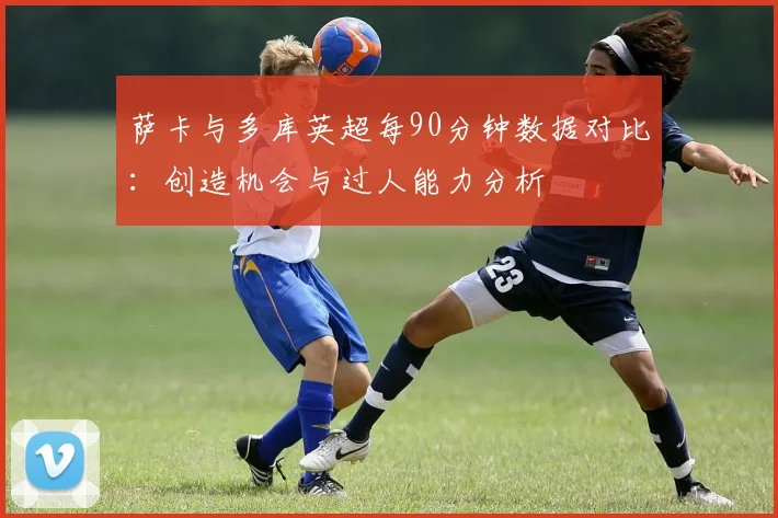 萨卡与多库英超每90分钟数据对比：创造机会与过人能力分析