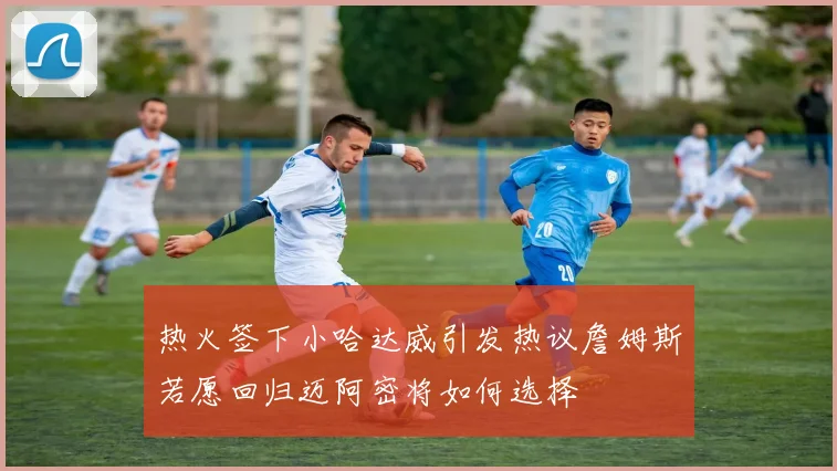 热火签下小哈达威引发热议詹姆斯若愿回归迈阿密将如何选择