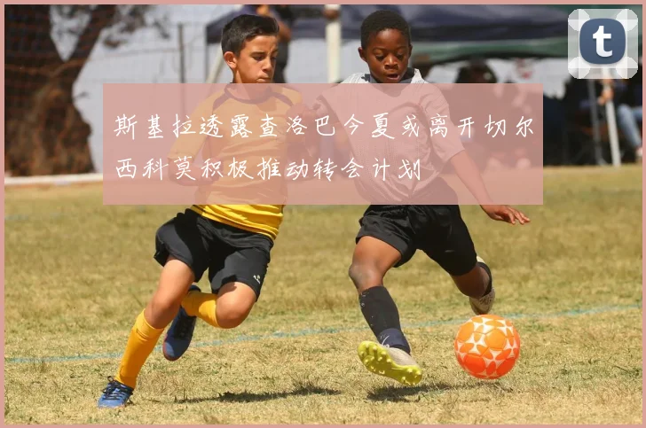 斯基拉透露查洛巴今夏或离开切尔西科莫积极推动转会计划