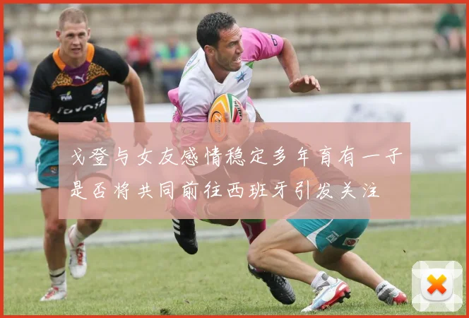 戈登与女友感情稳定多年育有一子是否将共同前往西班牙引发关注