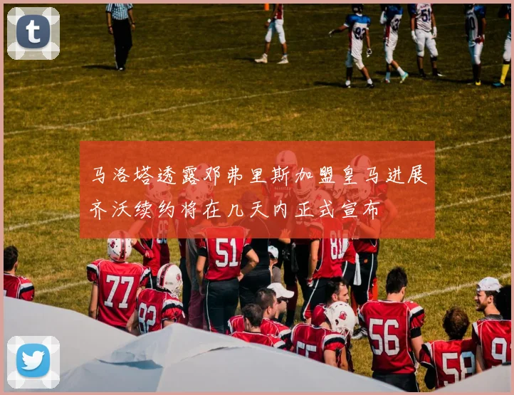马洛塔透露邓弗里斯加盟皇马进展齐沃续约将在几天内正式宣布