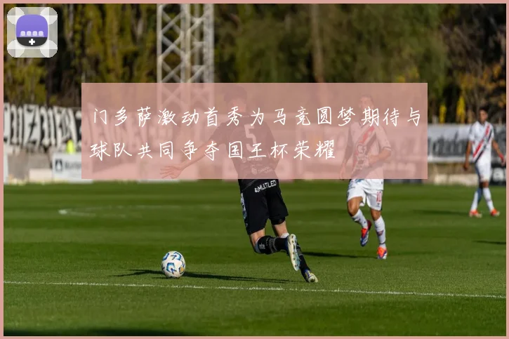 门多萨激动首秀为马竞圆梦期待与球队共同争夺国王杯荣耀