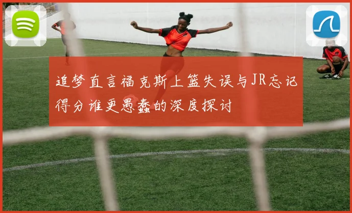 追梦直言福克斯上篮失误与JR忘记得分谁更愚蠢的深度探讨