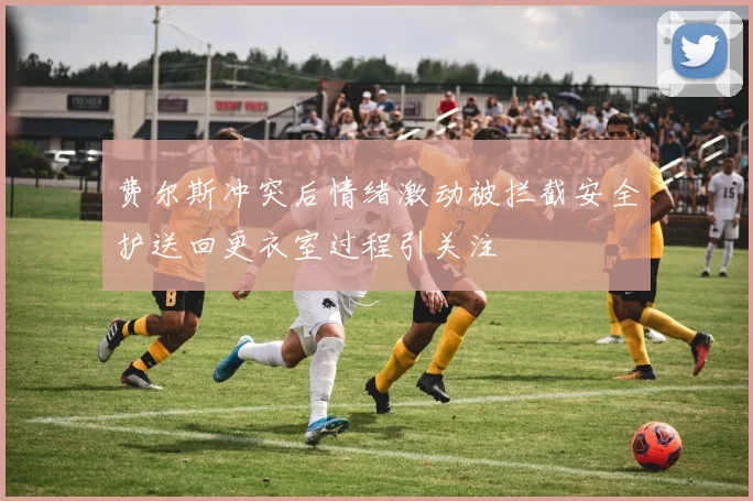 费尔斯冲突后情绪激动被拦截安全护送回更衣室过程引关注