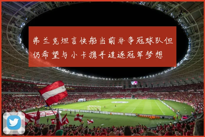 弗兰克坦言快船当前非争冠球队但仍希望与小卡携手追逐冠军梦想