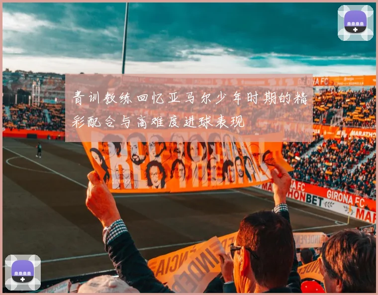青训教练回忆亚马尔少年时期的精彩配合与高难度进球表现