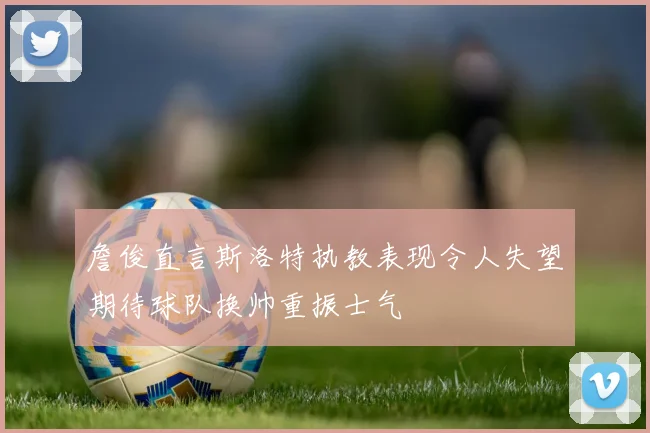 詹俊直言斯洛特执教表现令人失望期待球队换帅重振士气