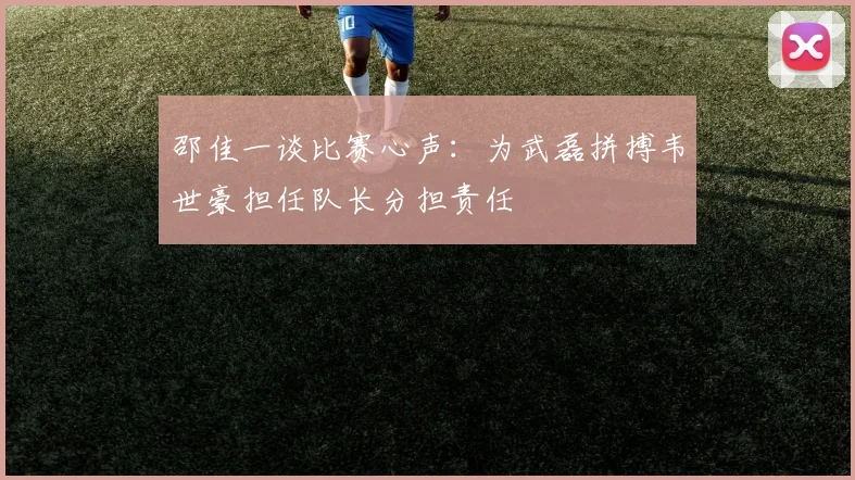 邵佳一谈比赛心声：为武磊拼搏韦世豪担任队长分担责任
