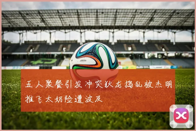 五人聚餐引发冲突狄龙捣乱被杰明推飞太奶险遭波及